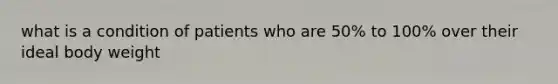 what is a condition of patients who are 50% to 100% over their ideal body weight