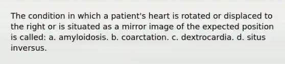 The condition in which a patient's heart is rotated or displaced to the right or is situated as a mirror image of the expected position is called: a. amyloidosis. b. coarctation. c. dextrocardia. d. situs inversus.