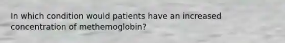 In which condition would patients have an increased concentration of methemoglobin?