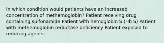 In which condition would patients have an increased concentration of methemoglobin? Patient receiving drug containing sulfonamide Patient with hemoglobin S (Hb S) Patient with methemoglobin reductase deficiency Patient exposed to reducing agents