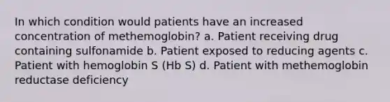 In which condition would patients have an increased concentration of methemoglobin? a. Patient receiving drug containing sulfonamide b. Patient exposed to reducing agents c. Patient with hemoglobin S (Hb S) d. Patient with methemoglobin reductase deficiency