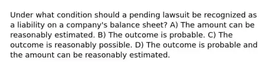 Under what condition should a pending lawsuit be recognized as a liability on a company's balance sheet? A) The amount can be reasonably estimated. B) The outcome is probable. C) The outcome is reasonably possible. D) The outcome is probable and the amount can be reasonably estimated.