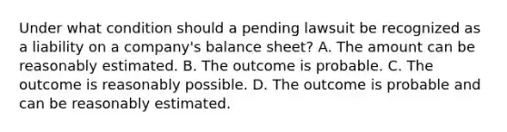 Under what condition should a pending lawsuit be recognized as a liability on a company's balance sheet? A. The amount can be reasonably estimated. B. The outcome is probable. C. The outcome is reasonably possible. D. The outcome is probable and can be reasonably estimated.