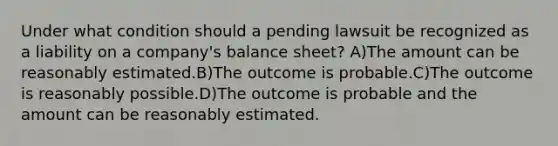 Under what condition should a pending lawsuit be recognized as a liability on a company's balance sheet? A)The amount can be reasonably estimated.B)The outcome is probable.C)The outcome is reasonably possible.D)The outcome is probable and the amount can be reasonably estimated.