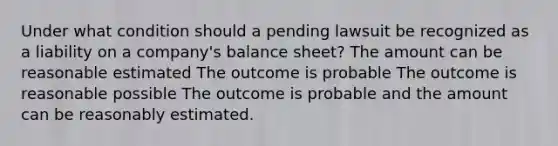 Under what condition should a pending lawsuit be recognized as a liability on a company's balance sheet? The amount can be reasonable estimated The outcome is probable The outcome is reasonable possible The outcome is probable and the amount can be reasonably estimated.