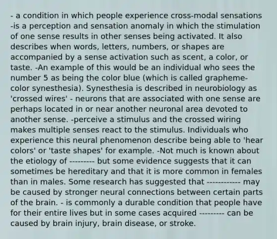 - a condition in which people experience cross-modal sensations -is a perception and sensation anomaly in which the stimulation of one sense results in other senses being activated. It also describes when words, letters, numbers, or shapes are accompanied by a sense activation such as scent, a color, or taste. -An example of this would be an individual who sees the number 5 as being the color blue (which is called grapheme-color synesthesia). Synesthesia is described in neurobiology as 'crossed wires' - neurons that are associated with one sense are perhaps located in or near another neuronal area devoted to another sense. -perceive a stimulus and the crossed wiring makes multiple senses react to the stimulus. Individuals who experience this neural phenomenon describe being able to 'hear colors' or 'taste shapes' for example. -Not much is known about the etiology of --------- but some evidence suggests that it can sometimes be hereditary and that it is more common in females than in males. Some research has suggested that ------------ may be caused by stronger neural connections between certain parts of the brain. - is commonly a durable condition that people have for their entire lives but in some cases acquired --------- can be caused by brain injury, brain disease, or stroke.