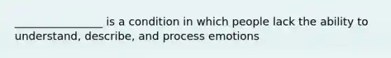 ________________ is a condition in which people lack the ability to understand, describe, and process emotions