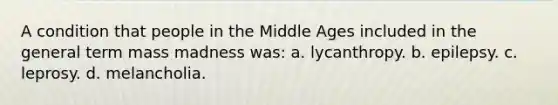 A condition that people in the Middle Ages included in the general term mass madness was: a. lycanthropy. b. epilepsy. c. leprosy. d. melancholia.