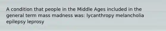 A condition that people in the Middle Ages included in the general term mass madness was: lycanthropy melancholia epilepsy leprosy