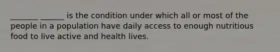 _______ ______ is the condition under which all or most of the people in a population have daily access to enough nutritious food to live active and health lives.