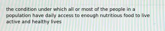 the condition under which all or most of the people in a population have daily access to enough nutritious food to live active and healthy lives