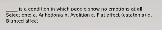 _____ is a condition in which people show no emotions at all Select one: a. Anhedonia b. Avolition c. Flat affect (catatonia) d. Blunted affect