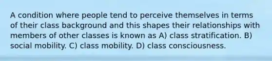 A condition where people tend to perceive themselves in terms of their class background and this shapes their relationships with members of other classes is known as A) class stratification. B) social mobility. C) class mobility. D) class consciousness.