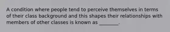 A condition where people tend to perceive themselves in terms of their class background and this shapes their relationships with members of other classes is known as ________.