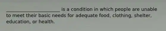 _______________________ is a condition in which people are unable to meet their basic needs for adequate food, clothing, shelter, education, or health.