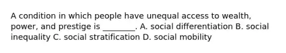 A condition in which people have unequal access to wealth, power, and prestige is ________. A. social differentiation B. social inequality C. social stratification D. social mobility