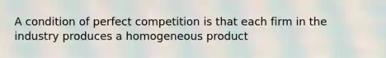 A condition of perfect competition is that each firm in the industry produces a homogeneous product