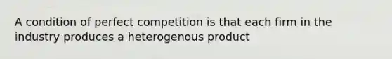 A condition of perfect competition is that each firm in the industry produces a heterogenous product