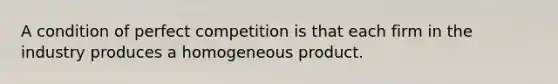 A condition of perfect competition is that each firm in the industry produces a homogeneous product.