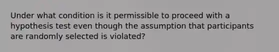 Under what condition is it permissible to proceed with a hypothesis test even though the assumption that participants are randomly selected is violated?