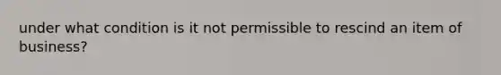 under what condition is it not permissible to rescind an item of business?