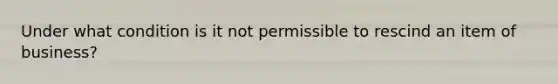 Under what condition is it not permissible to rescind an item of business?