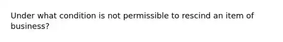 Under what condition is not permissible to rescind an item of business?