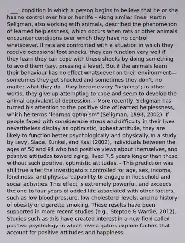 - ___: condition in which a person begins to believe that he or she has no control over his or her life - Along similar lines, Martin Seligman, also working with animals, described the phenomenon of learned helplessness, which occurs when rats or other animals encounter conditions over which they have no control whatsoever. If rats are confronted with a situation in which they receive occasional foot shocks, they can function very well if they learn they can cope with these shocks by doing something to avoid them (say, pressing a lever). But if the animals learn their behaviour has no effect whatsoever on their environment—sometimes they get shocked and sometimes they don't, no matter what they do—they become very "helpless"; in other words, they give up attempting to cope and seem to develop the animal equivalent of depression. - More recently, Seligman has turned his attention to the positive side of learned helplessness, which he terms "learned optimism" (Seligman, 1998, 2002). If people faced with considerable stress and difficulty in their lives nevertheless display an optimistic, upbeat attitude, they are likely to function better psychologically and physically. In a study by Levy, Slade, Kunkel, and Kasl (2002), individuals between the ages of 50 and 94 who had positive views about themselves, and positive attitudes toward aging, lived 7.5 years longer than those without such positive, optimistic attitudes. - This prediction was still true after the investigators controlled for age, sex, income, loneliness, and physical capability to engage in household and social activities. This effect is extremely powerful, and exceeds the one to four years of added life associated with other factors, such as low blood pressure, low cholesterol levels, and no history of obesity or cigarette smoking. These results have been supported in more recent studies (e.g., Steptoe & Wardle, 2012). Studies such as this have created interest in a new field called positive psychology in which investigators explore factors that account for positive attitudes and happiness