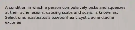 A condition in which a person compulsively picks and squeezes at their acne lesions, causing scabs and scars, is known as: Select one: a.asteatosis b.seborrhea c.cystic acne d.acne excoriée