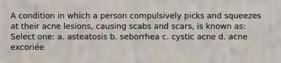 A condition in which a person compulsively picks and squeezes at their acne lesions, causing scabs and scars, is known as: Select one: a. asteatosis b. seborrhea c. cystic acne d. acne excoriée