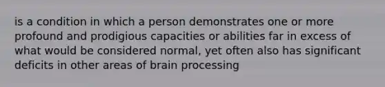 is a condition in which a person demonstrates one or more profound and prodigious capacities or abilities far in excess of what would be considered normal, yet often also has significant deficits in other areas of brain processing