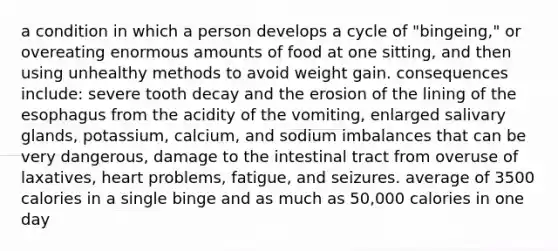 a condition in which a person develops a cycle of "bingeing," or overeating enormous amounts of food at one sitting, and then using unhealthy methods to avoid weight gain. consequences include: severe tooth decay and the erosion of the lining of the esophagus from the acidity of the vomiting, enlarged salivary glands, potassium, calcium, and sodium imbalances that can be very dangerous, damage to the intestinal tract from overuse of laxatives, heart problems, fatigue, and seizures. average of 3500 calories in a single binge and as much as 50,000 calories in one day