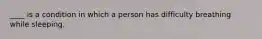 ____ is a condition in which a person has difficulty breathing while sleeping.