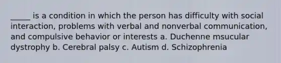 _____ is a condition in which the person has difficulty with social interaction, problems with verbal and nonverbal communication, and compulsive behavior or interests a. Duchenne msucular dystrophy b. Cerebral palsy c. Autism d. Schizophrenia