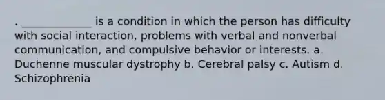 . _____________ is a condition in which the person has difficulty with social interaction, problems with verbal and nonverbal communication, and compulsive behavior or interests. a. Duchenne muscular dystrophy b. Cerebral palsy c. Autism d. Schizophrenia