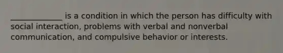 _____________ is a condition in which the person has difficulty with social interaction, problems with verbal and nonverbal communication, and compulsive behavior or interests.