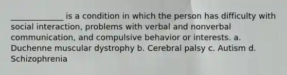 _____________ is a condition in which the person has difficulty with social interaction, problems with verbal and nonverbal communication, and compulsive behavior or interests. a. Duchenne muscular dystrophy b. Cerebral palsy c. Autism d. Schizophrenia