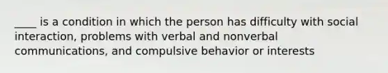 ____ is a condition in which the person has difficulty with social interaction, problems with verbal and nonverbal communications, and compulsive behavior or interests