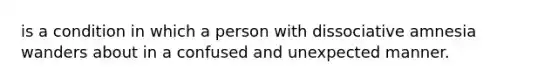 is a condition in which a person with dissociative amnesia wanders about in a confused and unexpected manner.