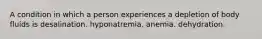 A condition in which a person experiences a depletion of body fluids is desalination. hyponatremia. anemia. dehydration.