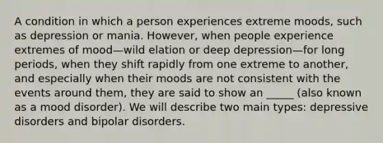 A condition in which a person experiences extreme moods, such as depression or mania. However, when people experience extremes of mood—wild elation or deep depression—for long periods, when they shift rapidly from one extreme to another, and especially when their moods are not consistent with the events around them, they are said to show an _____ (also known as a mood disorder). We will describe two main types: depressive disorders and bipolar disorders.