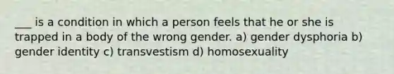 ___ is a condition in which a person feels that he or she is trapped in a body of the wrong gender. a) gender dysphoria b) gender identity c) transvestism d) homosexuality