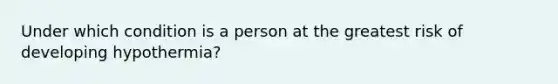 Under which condition is a person at the greatest risk of developing hypothermia?