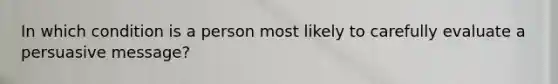 In which condition is a person most likely to carefully evaluate a persuasive message?