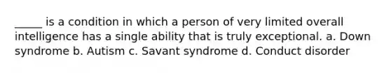 _____ is a condition in which a person of very limited overall intelligence has a single ability that is truly exceptional. a. Down syndrome b. Autism c. Savant syndrome d. Conduct disorder