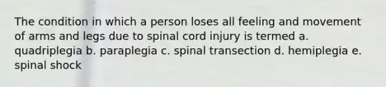 The condition in which a person loses all feeling and movement of arms and legs due to spinal cord injury is termed a. quadriplegia b. paraplegia c. spinal transection d. hemiplegia e. spinal shock