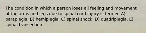 The condition in which a person loses all feeling and movement of the arms and legs due to spinal cord injury is termed A) paraplegia. B) hemiplegia. C) spinal shock. D) quadriplegia. E) spinal transection