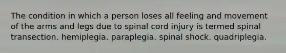 The condition in which a person loses all feeling and movement of the arms and legs due to spinal cord injury is termed spinal transection. hemiplegia. paraplegia. spinal shock. quadriplegia.