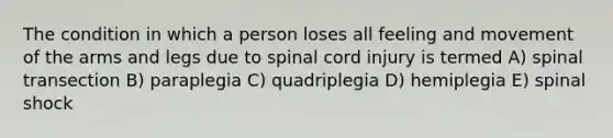 The condition in which a person loses all feeling and movement of the arms and legs due to spinal cord injury is termed A) spinal transection B) paraplegia C) quadriplegia D) hemiplegia E) spinal shock