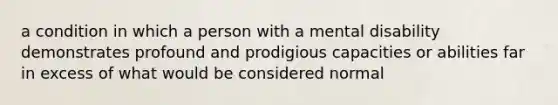 a condition in which a person with a mental disability demonstrates profound and prodigious capacities or abilities far in excess of what would be considered normal